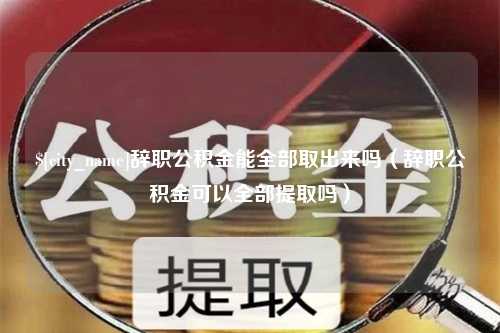 滑县辞职公积金能全部取出来吗（辞职公积金可以全部提取吗）