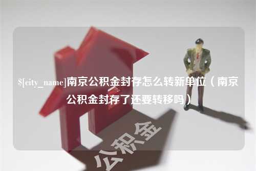 滑县南京公积金封存怎么转新单位（南京公积金封存了还要转移吗）