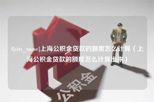 滑县上海公积金贷款的额度怎么计算（上海公积金贷款的额度怎么计算出来）